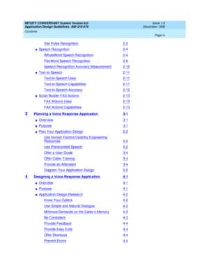 Page 4INTUITY CONVERSANT System Version 6.0
Application Design Guidelines  
585-310-670  
Issue 1.0
December 1996
Contents 
Page iv  
Dial Pulse Recognition2-3
nSpeech Recognition2-4
WholeWord Speech Recognition2-4
FlexWord Speech Recognition2-6
Speech Recognition Accuracy Measurement2-10
nText-to-Speech2-11
Text-to-Speech Uses2-11
Text-to-Speech Capabilities2-11
Text-to-Speech Accuracy2-12
nScript Builder FAX Actions2-13
FAX Actions Uses2-13
FAX Actions Capabilities2-13
3 Planning a Voice Response Application...