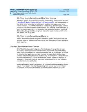 Page 33INTUITY CONVERSANT System Version 6.0
Application Design Guidelines  
585-310-670  Issue 1.0
December 1996
Voice Response Advanced Technologies 
Page 2-9 Speech Recognition 
2
FlexWord Speech Recognition and Key Word Spotting
FlexWord  sp eec h rec og nition sup p orts key word  sp otting .  As exp lained  ab ove in 
“ WholeWord  Sp eec h Rec og nition and  Key Word Sp otting ,”
 key word  spotting  is 
the ability of the rec og nizer to isolate a key word out of a sequenc e of other 
word s or noises....