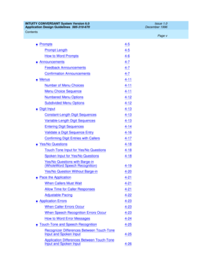 Page 5INTUITY CONVERSANT System Version 6.0
Application Design Guidelines  
585-310-670  
Issue 1.0
December 1996
Contents 
Page v  
nPrompts4-5
Prompt Length4-5
How to Word Prompts4-6
nAnnouncements4-7
Feedback Announcements4-7
Confirmation Announcements4-7
nMenus4-11
Number of Menu Choices4-11
Menu Choice Sequence4-11
Numbered Menu Options4-12
Subdivided Menu Options4-12
nDigit Input4-13
Constant-Length Digit Sequences4-13
Variable-Length Digit Sequences4-13
Entering Digit Sequences4-14
Validate a Digit...