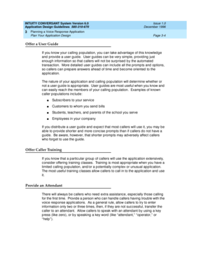 Page 42INTUITY CONVERSANT System Version 6.0
Application Design Guidelines  
585-310-670  Issue 1.0
December 1996
Planning a Voice Response Application 
Page 3-4 Plan Your Application Design 
3
Offer a User Guide
If you know your c alling  p opulation, you c an take advantag e of this knowled g e 
and provide a user guide.  User guides can be very simple, providing just 
enough information so that c allers will not b e surp rised  b y the automated  
transac tion.  More d etailed  user g uid es c an inc lude...