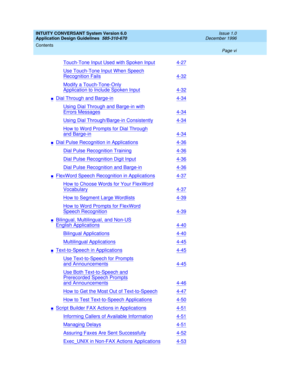 Page 6INTUITY CONVERSANT System Version 6.0
Application Design Guidelines  
585-310-670  
Issue 1.0
December 1996
Contents 
Page vi  
Touch-Tone Input Used with Spoken Input4-27
Use Touch-Tone Input When Speech
Recognition Fails4-32
Modify a Touch-Tone-Only
Application to Include Spoken Input4-32
nDial Through and Barge-in4-34
Using Dial Through and Barge-in with
Errors Messages4-34
Using Dial Through/Barge-in Consistently4-34
How to Word Prompts for Dial Through
and Barge-in4-34
nDial Pulse Recognition in...