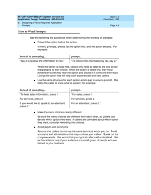 Page 52INTUITY CONVERSANT System Version 6.0
Application Design Guidelines  
585-310-670  Issue 1.0
December 1996
Designing a Voice Response Application 
Page 4-6 Prompts 
4
How to Word Prompts
Use the following  the g uid elines when d etermining the word ing  of promp ts:
nPresent the op tion b efore the ac tion.
In menu p romp ts, always list the op tion first, and the ac tion sec ond .  For 
example:
When the op tion is listed  first, c allers only need  to listen to the one ac tion 
that p ertains to their...