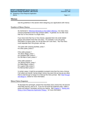 Page 57INTUITY CONVERSANT System Version 6.0
Application Design Guidelines  
585-310-670  Issue 1.0
December 1996
Designing a Voice Response Application 
Page 4-11 Menus 
4
Menus
Use the guid elines in this sec tion when d esig ning  your ap p lic ations with menus.
Number of Menu Choices
As mentioned  in “ Minimize Demand s on the Caller’s Memory,” too many menu 
c hoic es p resented  at onc e may c onfuse c allers.  In g eneral, d o not offer more 
than four or five c hoic es in a sing le menu.
If you have...