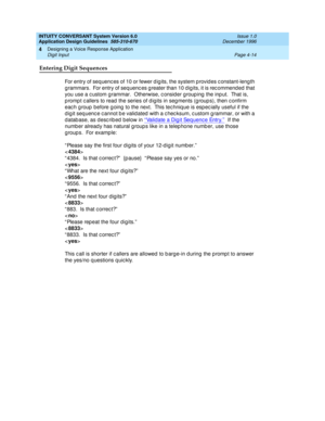 Page 60INTUITY CONVERSANT System Version 6.0
Application Design Guidelines  
585-310-670  Issue 1.0
December 1996
Designing a Voice Response Application 
Page 4-14 Digit Input 
4
Entering Digit Sequences
For entry of seq uenc es of 10 or fewer d ig its, the system p rovid es c onstant-leng th 
g rammars.  For entry of seq uenc es g reater than 10 d ig its, it is rec ommend ed  that 
you use a c ustom g rammar.  Otherwise, c onsid er g roup ing  the inp ut.  That is, 
p romp t c allers to read  the series of d...