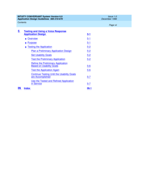 Page 7INTUITY CONVERSANT System Version 6.0
Application Design Guidelines  
585-310-670  
Issue 1.0
December 1996
Contents 
Page vii  
5 Testing and Using a Voice Response
Application Design 5-1
nOverview5-1
nPurpose5-1
nTesting the Application5-2
Plan a Preliminary Application Design5-2
Set Usability Goals5-2
Test the Preliminary Application5-2
Refine the Preliminary Application
Based on Usability Goals5-6
Test the Application Again5-6
Continue Testing Until the Usability Goals
are Accomplished5-7
Use the...