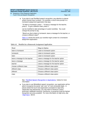 Page 79INTUITY CONVERSANT System Version 6.0
Application Design Guidelines  
585-310-670  Issue 1.0
December 1996
Designing a Voice Response Application 
Page 4-33 Touch-Tone and Speech Recognition 
4
nIf you p lan to use FlexWord  sp eec h rec og nition, p ay attention to p lac es 
where c hoic es have numb ers.  For example, a touc h-tone p romp t in a 
homework assig nment app lic ation that says, 
“ To listen to homework, p ress 1.  To leave a messag e for the teac her, 
p ress 2.  To get a different c...