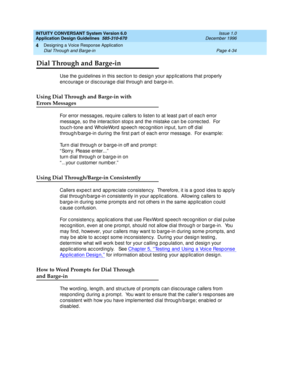 Page 80INTUITY CONVERSANT System Version 6.0
Application Design Guidelines  
585-310-670  Issue 1.0
December 1996
Designing a Voice Response Application 
Page 4-34 Dial Through and Barge-in 
4
Dial Through and Barge-in
Use the guid elines in this sec tion to d esig n your ap p lic ations that prop erly 
encourage or discourage dial through and barge-in.
Using Dial Through and Barge-in with
Errors Messages
For error messag es, req uire c allers to listen to at least p art of eac h error 
messag e, so the interac...