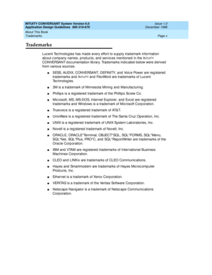 Page 10INTUITY CONVERSANT System Version 6.0
Application Design Guidelines  
585-310-670  Issue 1.0
December 1996
About This Book 
Page x Trademarks 
Trademarks
Luc ent Tec hnolog ies has mad e every effort to sup p ly trad emark information 
ab out c omp any names, p rod uc ts, and  servic es mentioned in the I
NTUITY 
CONVERSANT documentation library. Trademarks indicated below were derived 
from various sourc es.
n5ESS, AUDIX, CONVERSANT, DEFINITY, and  Voic e Power are reg istered  
trademarks and  I
NTUITY...