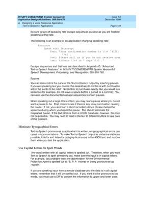 Page 95INTUITY CONVERSANT System Version 6.0
Application Design Guidelines  
585-310-670  Issue 1.0
December 1996
Designing a Voice Response Application 
Page 4-49 Text-to-Speech in Applications 
4
Be sure to turn off sp eaking  rate esc ap e seq uenc es as soon as you are finished  
sp eaking  at that rate.
The following  is an examp le of an ap p lic ation c hang ing  sp eaking  rate:
Announce
Speak with Interrupt
Text: Your confirmation number is \!r4 743211
\!r2 .
Text: Please call us if you do not receive...