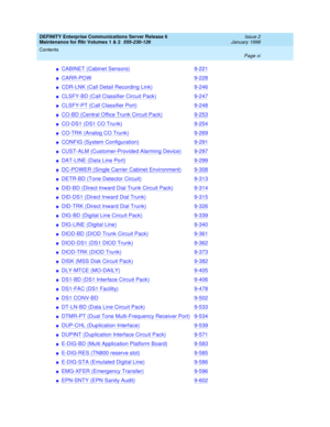 Page 11DEFINITY Enterprise Communications Server Release 6
Maintenance for R6r Volumes 1 & 2  555-230-126  Issue 2
January 1998
Contents 
Page xi  
nCABINET (Cabinet Sensors)9-221
nCARR-POW9-228
nCDR-LNK (Call Detail Recording Link)9-246
nCLSFY-BD (Call Classifier Circuit Pack)9-247
nCLSFY-PT (Call Classifier Port)9-248
nCO-BD (Central Office Trunk Circuit Pack)9-253
nCO-DS1 (DS1 CO Trunk)9-254
nCO-TRK (Analog CO Trunk)9-269
nCONFIG (System Configuration)9-291
nCUST-ALM (Customer-Provided Alarming Device)9-297...