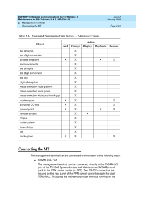 Page 108DEFINITY Enterprise Communications Server Release 6
Maintenance for R6r Volumes 1 & 2  555-230-126  Issue 2
January 1998
Management Terminal 
Page 3-24 Connecting the MT 
3
Connecting the MT
The management terminal can be connected to the system in the following ways:
nSYSAM-LCL Port
The management terminal can be connected directly to the SYSAM-LCL 
port of the TN1648 System Access and Maintenance (SYSAM) circuit 
pack in the PPN control carrier (or SPE). Two RS-232 connectors are 
located on the rear...