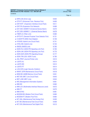 Page 12DEFINITY Enterprise Communications Server Release 6
Maintenance for R6r Volumes 1 & 2  555-230-126  Issue 2
January 1998
Contents 
Page xii  
nERR-LOG (Error Log)9-604
nETR-PT (Enhanced Tone  Receiver Port)9-605
nEXP-INTF  (Expansion Interface Circuit Pack)9-611
nEXP-PN (Expansion Port Network)9-669
nEXT-DEV ADMIN? N (External Device Alarm)9-675
nEXT-DEV ADMIN? Y  (External Device Alarm)9-679
nFIBER-LK (Fiber Link)9-682
nGPTD-PT (General Purpose Tone Detector Port)9-721
nH-ADAPTR (MSS Host Adapter)9-726...