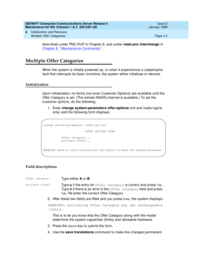 Page 114DEFINITY Enterprise Communications Server Release 6
Maintenance for R6r Volumes 1 & 2  555-230-126  Issue 2
January 1998
Initialization and Recovery 
Page 4-2 Multiple Offer Categories 
4
described under PNC-DUP in Chapter 9, and under reset pnc interchange in 
Chapter 8, ‘‘
Maintenance Commands’’.
Multiple Offer Categories
When the system is initially powered up, or when it experiences a catastrophic 
fault that interrupts its basic functions, the system either initializes or reboots.
Initialization...