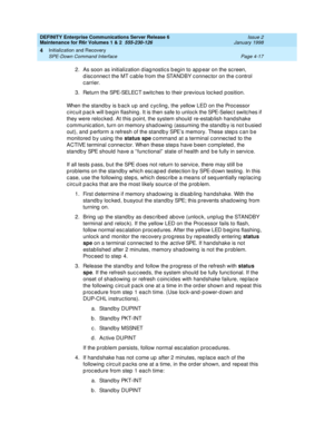 Page 129DEFINITY Enterprise Communications Server Release 6
Maintenance for R6r Volumes 1 & 2  555-230-126  Issue 2
January 1998
Initialization and Recovery 
Page 4-17 SPE-Down Command Interface 
4
2. As soon as initialization diagnostics begin to appear on the screen, 
disconnect the MT cable from the STANDBY connector on the control 
carrier.
3. Return the SPE-SELECT switches to their previous locked position.
When the standby is back up and cycling, the yellow LED on the Processor 
circuit pack will begin...