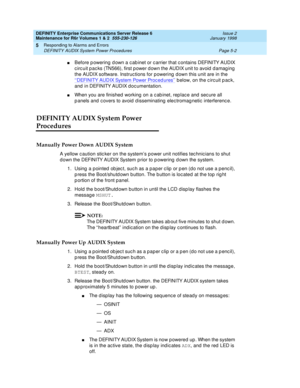 Page 132DEFINITY Enterprise Communications Server Release 6
Maintenance for R6r Volumes 1 & 2  555-230-126  Issue 2
January 1998
Responding to Alarms and Errors 
Page 5-2 DEFINITY AUDIX System Power Procedures 
5
nBefore powering down a cabinet or carrier that contains DEFINITY AUDIX 
circuit packs (TN566), first power down the AUDIX unit to avoid damaging 
the AUDIX software. Instructions for powering down this unit are in the 
‘‘
DEFINITY AUDIX System Power Procedures’’ below, on the circuit pack, 
and in...