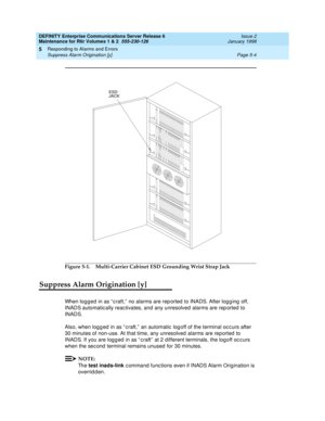 Page 134DEFINITY Enterprise Communications Server Release 6
Maintenance for R6r Volumes 1 & 2  555-230-126  Issue 2
January 1998
Responding to Alarms and Errors 
Page 5-4 Suppress Alarm Origination [y] 
5
Figure 5-1. Multi-Carrier Cabinet ESD Grounding Wrist Strap Jack
Suppress Alarm Origination [y]
When logged in as “craft,” no alarms are reported to INADS. After logging off, 
INADS automatically reactivates, and any unresolved alarms are reported to 
INADS. 
Also, when logged in as “craft,” an automatic logoff...