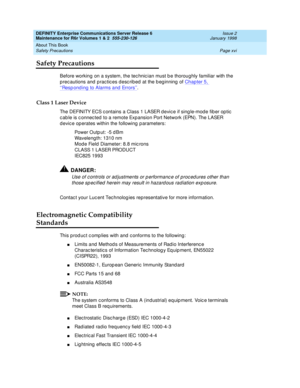 Page 16DEFINITY Enterprise Communications Server Release 6
Maintenance for R6r Volumes 1 & 2  555-230-126  Issue 2
January 1998
About This Book 
Page xvi Safety Precautions 
Safety Precautions
Before working on a system, the technician must be thoroughly familiar with the 
precautions and practices described at the beginning of Chapter 5, 
‘‘Responding to Alarms and Errors’’.
Class 1 Laser Device
The DEFINITY ECS contains a Class 1 LASER device if single-mode fiber optic 
cable is connected to a remote...