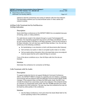 Page 157DEFINITY Enterprise Communications Server Release 6
Maintenance for R6r Volumes 1 & 2  555-230-126  Issue 2
January 1998
Responding to Alarms and Errors 
Page 5-27 Multimedia Call Handling (MMCH) 
5
network to test the connectivity and routing of network calls from the endpoint. 
This eliminates problems such as disconnected audio or video cables and 
network troubles.
64 Kbps Calls Terminate but Far End Receives
56 Kbps Indication
Description
Some 2x64 Kbps conferences on the DEFINITY MMCH do not...