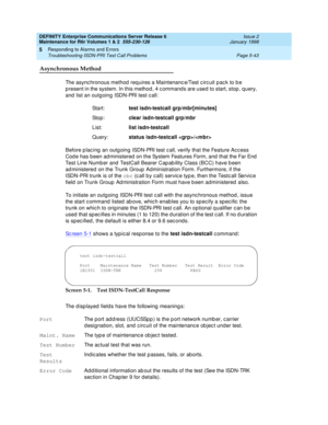 Page 173DEFINITY Enterprise Communications Server Release 6
Maintenance for R6r Volumes 1 & 2  555-230-126  Issue 2
January 1998
Responding to Alarms and Errors 
Page 5-43 Troubleshooting ISDN-PRI Test Call Problems 
5
Asynchronous Method
The asynchronous method requires a Maintenance/Test circuit pack to be 
present in the system. In this method, 4 commands are used to start, stop, query, 
and list an outgoing ISDN-PRI test call:
Before placing an outgoing ISDN-PRI test call, verify that the Feature Access...