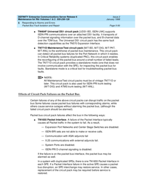 Page 180DEFINITY Enterprise Communications Server Release 6
Maintenance for R6r Volumes 1 & 2  555-230-126  Issue 2
January 1998
Responding to Alarms and Errors 
Page 5-50 Packet Bus Fault Isolation and Repair 
5
nTN464F Universal DS1 circuit pack [UDS1-BD, ISDN-LNK] supports 
ISDN-PRI communications over an attached DS1 facility. It transports of 
D-channel signaling information over the packet bus, and B-channel data 
over the TDM bus. The Universal DS1 circuit pack has the same fault 
detection capabilities...