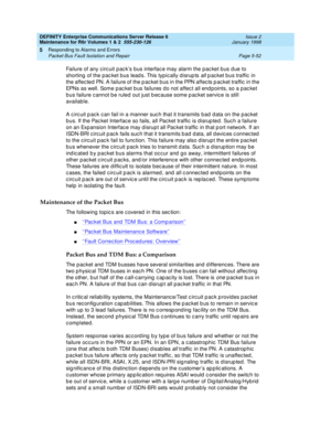 Page 182DEFINITY Enterprise Communications Server Release 6
Maintenance for R6r Volumes 1 & 2  555-230-126  Issue 2
January 1998
Responding to Alarms and Errors 
Page 5-52 Packet Bus Fault Isolation and Repair 
5
Failure of any circuit pack’s bus interface may alarm the packet bus due to 
shorting of the packet bus leads. This typically disrupts 
all packet bus traffic in 
the affected PN. A failure of the packet bus in the PPN affects packet traffic in the 
EPNs as well. Some packet bus failures do not affect...