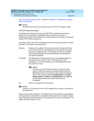 Page 185DEFINITY Enterprise Communications Server Release 6
Maintenance for R6r Volumes 1 & 2  555-230-126  Issue 2
January 1998
Responding to Alarms and Errors 
Page 5-55 Packet Bus Fault Isolation and Repair 
5
and ‘‘AUX-TRK (Auxiliary Trunk)’’, sections in Chapter 9, ‘‘Maintenance Object 
Repair Procedures’’.
NOTE:
All Maintenance/Test circuit packs must be of TN771D vintage or later.
TN771D Packet Functions
The Maintenance/Test packet bus port (M/T-PKT) provides the packet bus 
testing and reconfiguration...