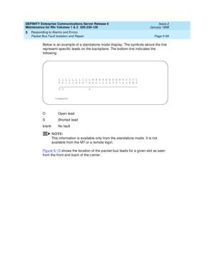 Page 189DEFINITY Enterprise Communications Server Release 6
Maintenance for R6r Volumes 1 & 2  555-230-126  Issue 2
January 1998
Responding to Alarms and Errors 
Page 5-59 Packet Bus Fault Isolation and Repair 
5
Below is an example of a standalone mode display. The symbols above the line 
represent specific leads on the backplane. The bottom line indicates the 
following:
NOTE:
This information is available only from the standalone mode. It is not 
available from the MT or a remote login.
Figure 5-12
 shows the...