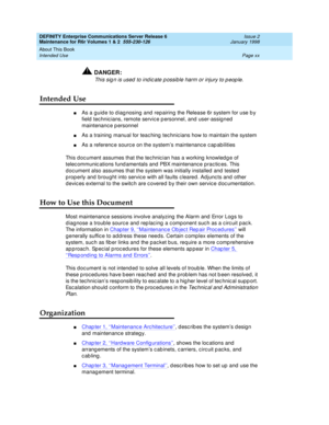 Page 20DEFINITY Enterprise Communications Server Release 6
Maintenance for R6r Volumes 1 & 2  555-230-126  Issue 2
January 1998
About This Book 
Page xx Intended Use 
!DANGER:
This sign is used to indicate possible harm or injury to people.
Intended Use
nAs a guide to diagnosing and repairing the Release 6r system for use by 
field technicians, remote service personnel, and user-assigned 
maintenance personnel
nAs a training manual for teaching technicians how to maintain the system
nAs a reference source on...