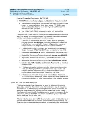 Page 192DEFINITY Enterprise Communications Server Release 6
Maintenance for R6r Volumes 1 & 2  555-230-126  Issue 2
January 1998
Responding to Alarms and Errors 
Page 5-62 Packet Bus Fault Isolation and Repair 
5
Special Precaution Concerning the TN771D
A TN771D Maintenance/Test circuit pack must be taken to the customer site if:
nThe Maintenance/Test packet bus port indicates that a Packet Bus fault is 
present by logging a Major or Minor alarm against PKT-BUS. A Major 
alarm is indicated in the error log by...