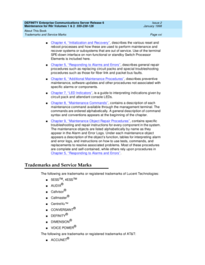 Page 21DEFINITY Enterprise Communications Server Release 6
Maintenance for R6r Volumes 1 & 2  555-230-126  Issue 2
January 1998
About This Book 
Page xxi Trademarks and Service Marks 
nChapter 4, ‘‘Initialization and Recovery’’, describes the various reset and 
reboot processes and how these are used to perform maintenance and 
recover systems or subsystems that are out of service. Use of the terminal 
SPE-down interface on non-functional or standby Switch Processor 
Elements is included here.
nChapter 5,...