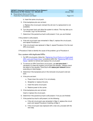 Page 203DEFINITY Enterprise Communications Server Release 6
Maintenance for R6r Volumes 1 & 2  555-230-126  Issue 2
January 1998
Responding to Alarms and Errors 
Page 5-73 Packet Bus Fault Isolation and Repair 
5
b. Insert the same circuit pack.
5. If the backplane pins are not bent:
a. Replace the circuit pack (reinsert the old one if a replacement is not 
available).
6. Turn the power back and allow the system to reboot. This may take up to 
12 minutes. Log in at the terminal.
7. Determine if the packet bus...