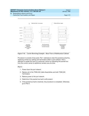 Page 205DEFINITY Enterprise Communications Server Release 6
Maintenance for R6r Volumes 1 & 2  555-230-126  Issue 2
January 1998
Responding to Alarms and Errors 
Page 5-75 Packet Bus Fault Isolation and Repair 
5
Figure 5-16. Carrier Rewiring Example—Rear View of Multicarrier Cabinet
Procedure 4 consists of two parts. Part 1 attempts to clear the packet bus fault by 
replacing all the bus cabling and terminators within a port-network. Part 2 
attempts to isolate the fault to a particular carrier by extending the...