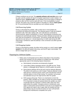 Page 209DEFINITY Enterprise Communications Server Release 6
Maintenance for R6r Volumes 1 & 2  555-230-126  Issue 2
January 1998
Additional Maintenance Procedures 
Page 6-3 Software Updates 
6
If these conditions are not met, The upgrade software call-override option must 
be used, and the update will result in a system reset level 2 (cold-2 restart). An 
additional option, preserve-calls, can be added to force the system to attempt to 
preserve calls, but this must be used with care. If the incompatibility is...