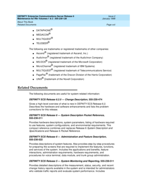 Page 22DEFINITY Enterprise Communications Server Release 6
Maintenance for R6r Volumes 1 & 2  555-230-126  Issue 2
January 1998
About This Book 
Page xxii Related Documents 
nDATAPHONE®
nMEGACOM®
nMULTIQUEST®
nTELESEER®
The following are trademarks or registered trademarks of other companies:
nAscend® (registered trademark of Ascend, Inc.)
nAudichron® (registered trademark of the Audichron Company)
nMS-DOS® (registered trademark of the Microsoft Corporation)
nMicroChannel® (registered trademark of IBM Systems)...