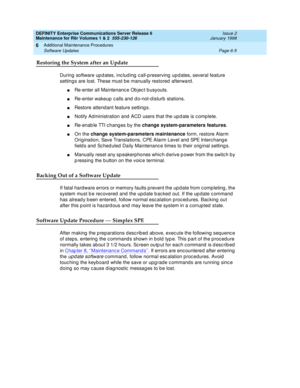 Page 211DEFINITY Enterprise Communications Server Release 6
Maintenance for R6r Volumes 1 & 2  555-230-126  Issue 2
January 1998
Additional Maintenance Procedures 
Page 6-5 Software Updates 
6
Restoring the System after an Update
During software updates, including call-preserving updates, several feature 
settings are lost. These must be manually restored afterward.
nRe-enter all Maintenance Object busyouts.
nRe-enter wakeup calls and do-not-disturb stations.
nRestore attendant feature settings.
nNotify...