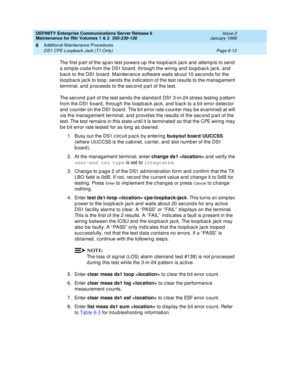 Page 218DEFINITY Enterprise Communications Server Release 6
Maintenance for R6r Volumes 1 & 2  555-230-126  Issue 2
January 1998
Additional Maintenance Procedures 
Page 6-12 DS1 CPE Loopback Jack (T1 Only) 
6
The first part of the span test powers-up the loopback jack and attempts to send 
a simple code from the DS1 board, through the wiring and loopback jack, and 
back to the DS1 board. Maintenance software waits about 10 seconds for the 
loopback jack to loop, sends the indication of the test results to the...