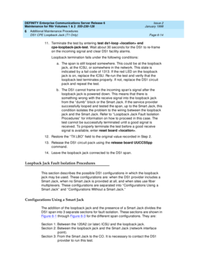 Page 220DEFINITY Enterprise Communications Server Release 6
Maintenance for R6r Volumes 1 & 2  555-230-126  Issue 2
January 1998
Additional Maintenance Procedures 
Page 6-14 DS1 CPE Loopback Jack (T1 Only) 
6
11. Terminate the test by entering test ds1-loop  end 
cpe-loopback-jack-test. Wait about 30 seconds for the DS1 to re-frame 
on the incoming signal and clear DS1 facility alarms.
Loopback termination fails under the following conditions:
a. The span is still looped somewhere. This could be at the loopback...