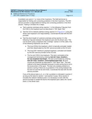 Page 221DEFINITY Enterprise Communications Server Release 6
Maintenance for R6r Volumes 1 & 2  555-230-126  Issue 2
January 1998
Additional Maintenance Procedures 
Page 6-15 DS1 CPE Loopback Jack (T1 Only) 
6
A problem can exist in 1 or more of the 3 sections. The field technician is 
responsible for finding and correcting problems in the first 2 sections. The DS1 
service provider is responsible for finding and correcting problems in the third 
section. Testing is divided into 3 steps. 
nTest customer premises...