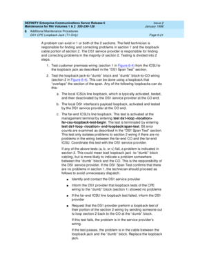 Page 227DEFINITY Enterprise Communications Server Release 6
Maintenance for R6r Volumes 1 & 2  555-230-126  Issue 2
January 1998
Additional Maintenance Procedures 
Page 6-21 DS1 CPE Loopback Jack (T1 Only) 
6
A problem can exist in 1 or both of the 2 sections. The field technician is 
responsible for finding and correcting problems in section 1 and the loopback 
cable portion of section 2. The DS1 service provider is responsible for finding 
and correcting problems in the majority of section 2. Testing is...