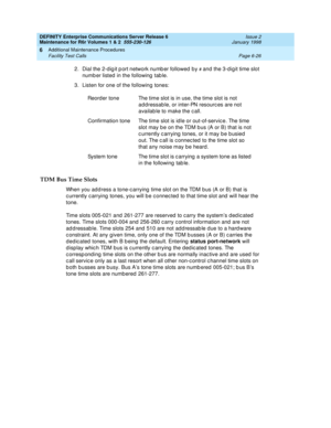 Page 232DEFINITY Enterprise Communications Server Release 6
Maintenance for R6r Volumes 1 & 2  555-230-126  Issue 2
January 1998
Additional Maintenance Procedures 
Page 6-26 Facility Test Calls 
6
2. Dial the 2-digit port network number followed by # and the 3-digit time slot 
number listed in the following table.
3. Listen for one of the following tones:
TDM Bus Time Slots
When you address a tone-carrying time slot on the TDM bus (A or B) that is 
currently carrying tones, you will be connected to that time...