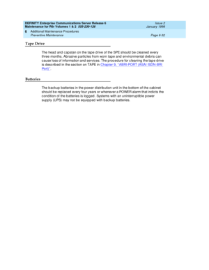 Page 238DEFINITY Enterprise Communications Server Release 6
Maintenance for R6r Volumes 1 & 2  555-230-126  Issue 2
January 1998
Additional Maintenance Procedures 
Page 6-32 Preventive Maintenance 
6
Tape Drive
The head and capstan on the tape drive of the SPE should be cleaned every 
three months. Abrasive particles from worn tape and environmental debris can 
cause loss of information and services. The procedure for cleaning the tape drive 
is described in the section on TAPE in Chapter 9, ‘‘
ABRI-PORT (ASAI...