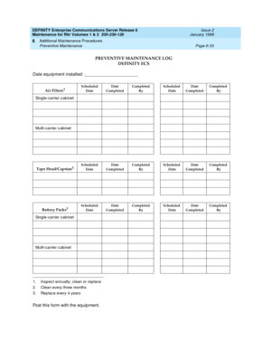 Page 239DEFINITY Enterprise Communications Server Release 6
Maintenance for R6r Volumes 1 & 2  555-230-126  Issue 2
January 1998
Additional Maintenance Procedures 
Page 6-33 Preventive Maintenance 
6
Date equipment installed: ________________________
Post this form with the equipment.
1. Inspect annually; clean or replace
2. Clean every three months
3. Replace every 4 years
PREVENTIVE MAINTENANCE LOG 
DEFINITY ECS
Air Filters1Scheduled 
DateDate 
CompletedCompleted 
By  Scheduled
 DateDate 
CompletedCompleted...