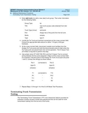 Page 244DEFINITY Enterprise Communications Server Release 6
Maintenance for R6r Volumes 1 & 2  555-230-126  Issue 2
January 1998
Additional Maintenance Procedures 
Page 6-38 Terminating Trunk Transmission Testing 
6
3. Enter add trunk n to add a new (test) trunk group. Then enter information 
for the following fields:
4. Locate the Tie Trunk port terminal connections at the cross-connect field. 
Consult the appropriate table above for either 110-type or 66-type 
hardware.
5. At the cross-connect field,...