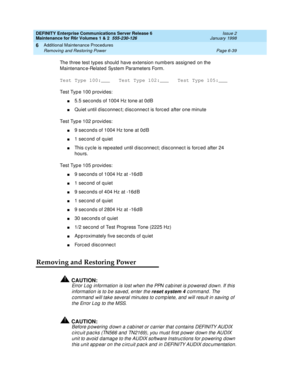 Page 245DEFINITY Enterprise Communications Server Release 6
Maintenance for R6r Volumes 1 & 2  555-230-126  Issue 2
January 1998
Additional Maintenance Procedures 
Page 6-39 Removing and Restoring Power 
6
The three test types should have extension numbers assigned on the 
Maintenance-Related System Parameters Form.
Test Type 100:___   Test Type 102:___   Test Type 105:___
Test Type 100 provides:
n5.5 seconds of 1004 Hz tone at 0dB
nQuiet until disconnect; disconnect is forced after one minute
Test Type 102...