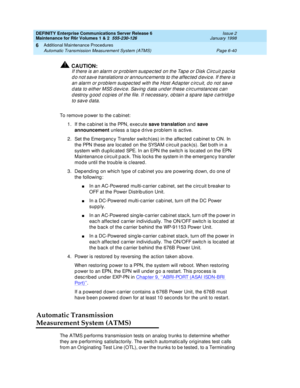 Page 246DEFINITY Enterprise Communications Server Release 6
Maintenance for R6r Volumes 1 & 2  555-230-126  Issue 2
January 1998
Additional Maintenance Procedures 
Page 6-40 Automatic Transmission Measurement System (ATMS) 
6
!CAUTION:
If there is an alarm or problem suspected on the Tape or Disk Circuit packs 
do not save translations or announcements to the affected device. If there is 
an alarm or problem suspected with the Host Adapter circuit, do not save 
data to either MSS device. Saving data under these...