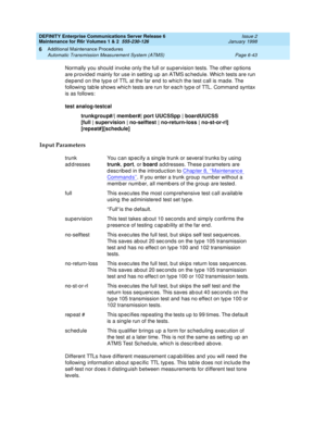 Page 249DEFINITY Enterprise Communications Server Release 6
Maintenance for R6r Volumes 1 & 2  555-230-126  Issue 2
January 1998
Additional Maintenance Procedures 
Page 6-43 Automatic Transmission Measurement System (ATMS) 
6
Normally you should invoke only the full or supervision tests. The other options 
are provided mainly for use in setting up an ATMS schedule. Which tests are run 
depend on the type of TTL at the far end to which the test call is made. The 
following table shows which tests are run for each...