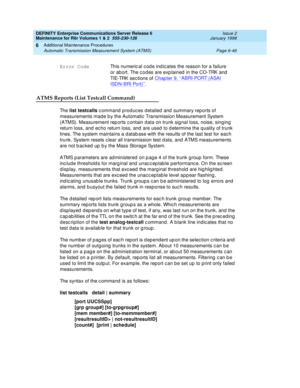 Page 252DEFINITY Enterprise Communications Server Release 6
Maintenance for R6r Volumes 1 & 2  555-230-126  Issue 2
January 1998
Additional Maintenance Procedures 
Page 6-46 Automatic Transmission Measurement System (ATMS) 
6
ATMS Reports (List Testcall Command)
The list testcalls command produces detailed and summary reports of 
measurements made by the Automatic Transmission Measurement System 
(ATMS). Measurement reports contain data on trunk signal loss, noise, singing 
return loss, and echo return loss, and...