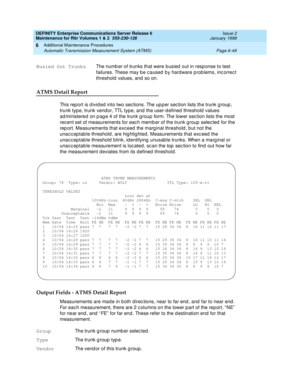 Page 255DEFINITY Enterprise Communications Server Release 6
Maintenance for R6r Volumes 1 & 2  555-230-126  Issue 2
January 1998
Additional Maintenance Procedures 
Page 6-49 Automatic Transmission Measurement System (ATMS) 
6
ATMS Detail Report
This report is divided into two sections. The upper section lists the trunk group, 
trunk type, trunk vendor, TTL type, and the user-defined threshold values 
administered on page 4 of the trunk group form. The lower section lists the most 
recent set of measurements for...