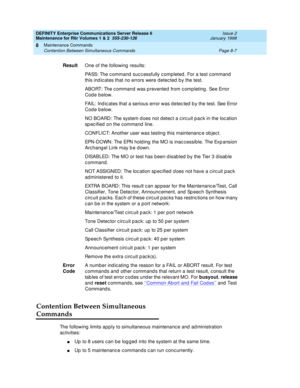 Page 281DEFINITY Enterprise Communications Server Release 6
Maintenance for R6r Volumes 1 & 2  555-230-126  Issue 2
January 1998
Maintenance Commands 
Page 8-7 Contention Between Simultaneous Commands 
8
Contention Between Simultaneous 
Commands
The following limits apply to simultaneous maintenance and administration 
activities:
nUp to 8 users can be logged into the system at the same time.
nUp to 5 maintenance commands can run concurrently. ResultOne of the following results:
PASS: The command successfully...