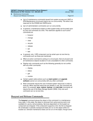 Page 282DEFINITY Enterprise Communications Server Release 6
Maintenance for R6r Volumes 1 & 2  555-230-126  Issue 2
January 1998
Maintenance Commands 
Page 8-8 Busyout and Release Commands 
8
nUp to 3 maintenance commands issued from system access port (SAP) or 
EPN Maintenance circuit pack logins can run concurrently. The other 2 are 
reserved for the SYSAM and INADS ports.
nUp to 5 administration commands can run concurrently.
nIn general, a maintenance object or other system entity can be acted upon 
by only...